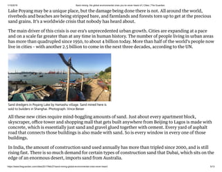 1/15/2019 Sand mining: the global environmental crisis you’ve never heard of | Cities | The Guardian
https://www.theguardian.com/cities/2017/feb/27/sand-mining-global-environmental-crisis-never-heard 5/13
Lake Poyang may be a unique place, but the damage being done there is not. All around the world,
riverbeds and beaches are being stripped bare, and farmlands and forests torn up to get at the precious
sand grains. It’s a worldwide crisis that nobody has heard about.
The main driver of this crisis is our era’s unprecedented urban growth. Cities are expanding at a pace
and on a scale far greater than at any time in human history. The number of people living in urban areas
has more than quadrupled since 1950, to about 4 billion today. More than half of the world’s people now
live in cities – with another 2.5 billion to come in the next three decades, according to the UN.
All these new cities require mind-boggling amounts of sand. Just about every apartment block,
skyscraper, oﬃce tower and shopping mall that gets built anywhere from Beijing to Lagos is made with
concrete, which is essentially just sand and gravel glued together with cement. Every yard of asphalt
road that connects those buildings is also made with sand. So is every window in every one of those
buildings.
In India, the amount of construction sand used annually has more than tripled since 2000, and is still
rising fast. There is so much demand for certain types of construction sand that Dubai, which sits on the
edge of an enormous desert, imports sand from Australia.
Sand dredgers in Poyang Lake by Hamashu village. Sand mined here is
sold to builders in Shanghai. Photograph: Vince Beiser
 