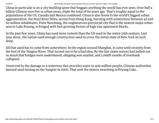 1/15/2019 Sand mining: the global environmental crisis you’ve never heard of | Cities | The Guardian
https://www.theguardian.com/cities/2017/feb/27/sand-mining-global-environmental-crisis-never-heard 6/13
China in particular is on a city-building spree that beggars anything the world has ever seen. Over half a
billion Chinese now live in urban areas, triple the total of 60 years ago. That’s roughly equal to the
populations of the US, Canada and Mexico combined. China is also home to the world’s biggest urban
agglomeration: the Pearl River Delta, across from Hong Kong, bursting with somewhere between 42 and
60 million inhabitants. Even Nanchang, the unglamorous provincial city that is the nearest major urban
area to Lake Poyang, is fringed with fast-growing forests of high-rise apartment blocks.
In the past few years, China has used more cement than the US used in the entire 20th century. Last
year alone, the nation used enough construction sand to cover the entire state of New York an inch
deep.
All that sand has to come from somewhere. In the region around Shanghai, it came until recently from
the bed of the Yangtze River. That turned out to be a bad idea. By the late 1990s miners had pulled out
so much that bridges were undermined, shipping was snarled, and 1,000ft swaths of riverbank
collapsed.
Unnerved by the damage to a waterway that provides water to 400 million people, Chinese authorities
banned sand mining on the Yangtze in 2000. That sent the miners swarming to Poyang Lake.
 