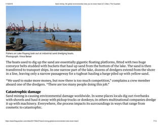 1/15/2019 Sand mining: the global environmental crisis you’ve never heard of | Cities | The Guardian
https://www.theguardian.com/cities/2017/feb/27/sand-mining-global-environmental-crisis-never-heard 7/13
The boats used to dig up the sand are essentially gigantic ﬂoating platforms, ﬁtted with two huge
conveyor belts studded with buckets that haul up sand from the bottom of the lake. The sand is then
transferred to transport ships. In one narrow part of the lake, dozens of dredgers extend from the shore
in a line, leaving only a narrow passageway for a tugboat hauling a barge piled up with yellow sand.
“We used to make more money, but now there is too much competition,” complains a crew member
aboard one of the dredgers. “There are too many people doing this job.”
Catastrophic damage
Sand mining is causing environmental damage worldwide. In some places locals dig out riverbanks
with shovels and haul it away with pickup trucks or donkeys; in others multinational companies dredge
it up with machinery. Everywhere, the process impacts its surroundings in ways that range from
cosmetic to catastrophic.
Fishers on Lake Poyang look out at industrial sand dredging boats.
Photograph: Vince Beiser
 
