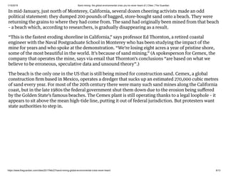 1/15/2019 Sand mining: the global environmental crisis you’ve never heard of | Cities | The Guardian
https://www.theguardian.com/cities/2017/feb/27/sand-mining-global-environmental-crisis-never-heard 8/13
In mid-January, just north of Monterey, California, several dozen cheering activists made an odd
political statement: they dumped 200 pounds of bagged, store-bought sand onto a beach. They were
returning the grains to where they had come from. The sand had originally been mined from that beach
– a beach which, according to researchers, is gradually disappearing as a result.
“This is the fastest eroding shoreline in California,” says professor Ed Thornton, a retired coastal
engineer with the Naval Postgraduate School in Monterey who has been studying the impact of the
mine for years and who spoke at the demonstration. “We’re losing eight acres a year of pristine shore,
some of the most beautiful in the world. It’s because of sand mining.” (A spokesperson for Cemex, the
company that operates the mine, says via email that Thornton’s conclusions “are based on what we
believe to be erroneous, speculative data and unsound theory”.)
The beach is the only one in the US that is still being mined for construction sand. Cemex, a global
construction ﬁrm based in Mexico, operates a dredger that sucks up an estimated 270,000 cubic metres
of sand every year. For most of the 20th century there were many such sand mines along the California
coast, but in the late 1980s the federal government shut them down due to the erosion being suﬀered
by the Golden State’s famous beaches. The Cemex plant is still operating thanks to a legal loophole – it
appears to sit above the mean high-tide line, putting it out of federal jurisdiction. But protesters want
state authorities to step in.
 