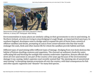 1/15/2019 Sand mining: the global environmental crisis you’ve never heard of | Cities | The Guardian
https://www.theguardian.com/cities/2017/feb/27/sand-mining-global-environmental-crisis-never-heard 9/13
Environmentalists in many places are similarly calling on their governments to rein in sand mining. In
Northern Ireland, activists are trying to stop dredging in Lough Neagh, an important bird sanctuary. In
southern England, developers want to dredge sand to expand the port of Dover from a stretch of
oﬀshore sandbars and shoals, prompting an outcry from conservationists who fear that would
endanger the seals, birds and other marine life for whom the sandbars provide habitat and food.
Diﬀerent types of sand mining inﬂict diﬀerent types of damage. Dredging from river beds destroys the
habitat of bottom-dwelling creatures and organisms. The churned-up sediment clouds the water,
suﬀocating ﬁsh and blocking the sunlight that sustains underwater vegetation. Kenyan oﬃcials shut
down all river sand mines in one part of the country a few years ago because of the environmental
damage it was causing. India’s supreme court recently warned that “the alarming rate of unrestricted
sand mining” is disrupting riparian ecosystems all over the country, with fatal consequences for ﬁsh
and other aquatic organisms and “disaster” for many bird species.
Demonstrators protest against sand mining operations in Marina,
California, in January 2017. Photograph: Adara Shilling
 