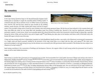 1/15/2019 Sand mining - Wikipedia
https://en.wikipedia.org/wiki/Sand_mining 2/5
External links
In the 1940 mining operations began on the Kurnell Peninsula (Captain Cook's
landing place in Australia) to supply the expanding Sydney building market. It
continued until 1990 with an estimate of over 70 million tonnes of sand having
been removed. The sand has been valued for many decades by the building
industry, mainly because of its high crushed shell content and lack of organic
matter, it has provided a cheap source of sand for most of Sydney since sand mining operations began. The site has now been reduced to a few remnant dunes and
deep water-filled pits which are now being filled with demolition waste from Sydney's building sites. Removal of the sand has significantly weakened the
peninsula's capacity to resist storms. Ocean waves pounding against the reduced Kurnell dune system have threatened to break through to Botany Bay, especially
during the storms of May and June back in 1974 and of August 1998.[5] Sand Mining also takes place in the Stockton sand dunes north of Newcastle and in the
Broken Hill region in the far west of the state.
A large and long-running sand mine in Queensland, Australia (on North Stradbroke Island) provides a case study in the (disastrous) environmental consequences
on a fragile sandy-soil based ecosystem, justified by the provision of low wage casual labor on an island with few other work options.[6] The Labor state
government pledged to end sand mining by 2025, but this decision was overturned by the LNP government which succeeded it. This decision has been subject to an
allegation of corrupt conduct.[7]
Sand mining contributes to the construction of buildings and development. However, the negative effects of sand mining include the permanent loss of sand in
areas, as well as major habitat destruction.
Sand mining is a practice that is becoming an environmental issue in India. Environmentalists have raised public awareness of illegal sand mining in the states of
Maharashtra, Madhya Pradesh[8] and Goa of India.[9][10][11][12][13] Conservation and environmental NGO Awaaz Foundation filed a public interest litigation in
the Bombay High Court seeking a ban on mining activities along the Konkan coast.[13] Awaaz Foundation, in partnership with the Bombay Natural History Society
also presented the issue of sand mining as a major international threat to coastal biodiversity at the Conference of Parties 11, Convention on Biological Diversity,
Hyderabad in October 2012.[14] [15] D. K. Ravi, an Indian Administrative Service officer of the Karnataka state, who was well known for his tough crackdown on
the rampant illegal sand mining in the Kolar district, was found dead at his residence in Bengaluru, on March 16, 2015. It is widely alleged that the death is not due
to suicide but the handiwork of the mafia involved in land grabbing and sand mining.[16][17]
By country
Sand mine in the Czech Republic.
Australia
India
 