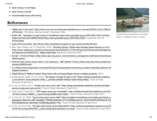 1/15/2019 Sand mining - Wikipedia
https://en.wikipedia.org/wiki/Sand_mining 4/5
Sand mining in Tamil Nadu
Sand mining in Kerala
Environmental issues with mining
1. "Battle lines in the sand" (http://www.smh.com.au/news/national/battle-lines-in-the-sand/2005/11/01/11308232
10734.html). The Sydney Morning Herald. 2 November 2005.
2. Green Left - Opposition to sand mining on Stradbroke (http://www.greenleft.org.au/1997/269/17263) Archived
(https://archive.is/20120903184252/http://www.greenleft.org.au/1997/269/17263) 3 September 2012 at
Archive.today
3. Land and Environment: Sand Mining (http://localhistory.kingston.vic.gov.au/htm/article/294.htm)
4. Mills, Ryan; Staats, Eric (17 November 2016). "Shrinking Shores: Florida sand shortage leaves beaches in lurch"
(http://www.naplesnews.com/story/news/special-reports/2016/11/17/shrinking-shores-florida-sand-shortage-lea
ves-beaches-lurch/92052152/). Naples Daily News. Retrieved 3 November 2017.
5. Kurnell - A Pictorial History (http://www.ssec.org.au/our_environment/our_bioregion/kurnell/history/industries/sa
ndmining.htm)
6. Victorian sand mining moves closer to full production:: ABC Western Victoria (http://www.abc.net.au/westernvic/
stories/s1630536.htm)
7. [1] (https://www.theguardian.com/world/2014/jun/24/queensland-sandmining-corruption-watchdog-asked-to-inv
estigate-donation)
8. Illegal Mining In Madhya Pradesh (http://www.ndtv.com/topic/illegal-mining-in-madhya-pradesh), NDTV.
9. Rajadhyaksha, Radha (10 Jan 2010). "No attacker brought to book so far" (http://articles.timesofindia.indiatime
s.com/2010-01-10/mumbai/28118792_1_activists-anandini-thakoor-sand-mining-mafia). Times Of India.
Retrieved 22 April 2013.
10. B, Viju (24 March 2011). "Creeks and rivers up for sale" (http://blogs.timesofindia.indiatimes.com/Second-Natur
e/entry/creeks-and-rivers-up-for). Times Of India. Retrieved 22 April 2013.
11. Singh, Vijay (3 April 2012). "NCP leader waves gun at tehsildar" (http://articles.timesofindia.indiatimes.com/2012
-04-03/mumbai/31280601_1_sand-mining-tehsildar-sand-mafia). Times Of India. Retrieved 22 April 2013.
12. B, Viju (Oct 27, 2009). "Sand mining issue haunts Naik" (http://mobiletoi.timesofindia.com/mobile.aspx?article=y
es&pageid=9&sectid=edid=&edlabel=TOIM&mydateHid=24-10-2009&pubname=Times%20of%20India%20-%2
0Mumbai&edname=&articleid=Ar00901&publabel=TOI). Times Of India. Retrieved 22 April 2013.
13. B, Viju (25 Sep 2010). "HC bans sand mining across Maharashtra" (http://articles.timesofindia.indiatimes.com/20
10-09-25/mumbai/28251944_1_sand-mining-sand-extraction-crz-areas). Times of India. Retrieved 22 April 2013.
A sand mining operation in the Red
River, in Jinping County, Yunnan
References
 