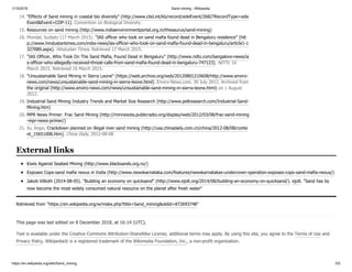 1/15/2019 Sand mining - Wikipedia
https://en.wikipedia.org/wiki/Sand_mining 5/5
Kiwis Against Seabed Mining (http://www.blacksands.org.nz/)
Exposes Cops-sand mafia nexus in India (http://www.newskarnataka.com/features/newskarnatakas-undercover-operation-exposes-cops-sand-mafia-nexus/)
Jakob Villioth (2014-08-05). "Building an economy on quicksand" (http://www.ejolt.org/2014/08/building-an-economy-on-quicksand/). ejolt. "Sand has by
now become the most widely consumed natural resource on the planet after fresh water"
Retrieved from "https://en.wikipedia.org/w/index.php?title=Sand_mining&oldid=872693748"
This page was last edited on 8 December 2018, at 16:14 (UTC).
Text is available under the Creative Commons Attribution-ShareAlike License; additional terms may apply. By using this site, you agree to the Terms of Use and
Privacy Policy. Wikipedia® is a registered trademark of the Wikimedia Foundation, Inc., a non-profit organization.
14. "Effects of Sand mining in coastal bio diversity" (http://www.cbd.int/kb/record/sideEvent/2682?RecordType=side
Event&Event=COP-11). Convention on Biological Diversity.
15. Resources on sand mining (http://www.indiaenvironmentportal.org.in/thesaurus/sand-mining)
16. Mondal, Sudipto (17 March 2015). "IAS officer who took on sand mafia found dead in Bengaluru residence" (htt
p://www.hindustantimes.com/india-news/ias-officer-who-took-on-sand-mafia-found-dead-in-bengaluru/article1-1
327089.aspx). Hindustan Times. Retrieved 17 March 2015.
17. "IAS Officer, Who Took On The Sand Mafia, Found Dead in Bengaluru" (http://www.ndtv.com/bangalore-news/ia
s-officer-who-allegedly-received-threat-calls-from-sand-mafia-found-dead-in-bengaluru-747123). NDTV. 16
March 2015. Retrieved 16 March 2015.
18. "Unsustainable Sand Mining in Sierra Leone" (https://web.archive.org/web/20120801210608/http://www.enviro-
news.com/news/unsustainable-sand-mining-in-sierra-leone.html). Enviro-News.com. 30 July 2012. Archived from
the original (http://www.enviro-news.com/news/unsustainable-sand-mining-in-sierra-leone.html) on 1 August
2012.
19. Industrial Sand Mining Industry Trends and Market Size Research (http://www.pellresearch.com/Industrial-Sand-
Mining.htm)
20. MPR News Primer: Frac Sand Mining (http://minnesota.publicradio.org/display/web/2012/03/08/frac-sand-mining
-mpr-news-primer/)
21. Xu Jingxi, Crackdown planned on illegal river sand mining (http://usa.chinadaily.com.cn/china/2012-08/08/conte
nt_15651006.htm), China Daily, 2012-08-08
External links
 