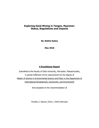 Exploring Sand-Mining in Yangon, Myanmar:
Status, Regulations and Impacts
By: Bethia Kadoe
May 2018
A Practitioner Report
Submitted to the faculty of Clark University, Worcester, Massachusetts,
in partial fulfillment of the requirements for the degree of
Master of Science in Environmental Science and Policy in the Department of
International Development, Community, and Environment
And accepted on the recommendation of
Timothy J. Downs, D.Env., Chief Instructor
 