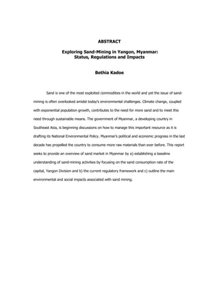 ABSTRACT
Exploring Sand-Mining in Yangon, Myanmar:
Status, Regulations and Impacts
Bethia Kadoe
Sand is one of the most exploited commodities in the world and yet the issue of sand-
mining is often overlooked amidst today’s environmental challenges. Climate change, coupled
with exponential population growth, contributes to the need for more sand and to meet this
need through sustainable means. The government of Myanmar, a developing country in
Southeast Asia, is beginning discussions on how to manage this important resource as it is
drafting its National Environmental Policy. Myanmar’s political and economic progress in the last
decade has propelled the country to consume more raw materials than ever before. This report
seeks to provide an overview of sand market in Myanmar by a) establishing a baseline
understanding of sand-mining activities by focusing on the sand consumption rate of the
capital, Yangon Division and b) the current regulatory framework and c) outline the main
environmental and social impacts associated with sand mining.
 