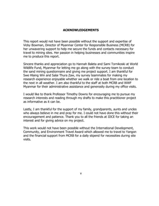 ACKNOWLEDGEMENTS
This report would not have been possible without the support and expertise of
Vicky Bowman, Director of Myanmar Center for Responsible Business (MCRB) for
her unwavering support to help me secure the funds and contacts necessary for
travel to mining sites. Her passion in helping businesses and communities inspire
me to produce this report.
Sincere thanks and appreciation go to Hannah Baleta and Sami Tornikoski at World
Wildlife Fund, Myanmar for letting me go along with the survey team to conduct
the sand mining questionnaire and giving me project support. I am thankful for
Swe Hlaing Win and Salai Thura Zaw, my survey teammates for making my
research experience enjoyable whether we walk or ride a boat from one location to
the next in all weather. I am also thankful to the staff at both MCRB and WWF
Myanmar for their administrative assistance and generosity during my office visits.
I would like to thank Professor Timothy Downs for encouraging me to pursue my
research interests and reading through my drafts to make this practitioner project
as informative as it can be.
Lastly, I am thankful for the support of my family, grandparents, aunts and uncles
who always believe in me and pray for me. I could not have done this without their
encouragement and patience. Thank you to all the friends at IDCE for taking an
interest and for giving advice on my project.
This work would not have been possible without the International Development,
Community, and Environment Travel Award which allowed me to travel to Yangon
and the financial support from MCRB for a daily stipend for necessities during site
visits.
v
 