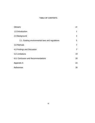 TABLE OF CONTENTS
Glossary vii
1.0 Introduction 1
2.0 Background 3
2.1. Existing environmental laws and regulations 5
3.0 Methods 7
4.0 Findings and Discussion 7
5.0 Limitations 19
6.0. Conclusion and Recommendations 20
Appendix A 22
References 30
vi
 