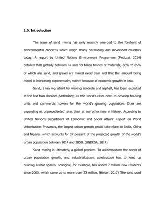 1.0. Introduction
The issue of sand mining has only recently emerged to the forefront of
environmental concerns which weigh many developing and developed countries
today. A report by United Nations Environment Programme (Peduzzi, 2014)
detailed that globally between 47 and 59 billion tonnes of materials, 68% to 85%
of which are sand, and gravel are mined every year and that the amount being
mined is increasing exponentially, mainly because of economic growth in Asia.
Sand, a key ingredient for making concrete and asphalt, has been exploited
in the last two decades particularly, as the world’s cities need to develop housing
units and commercial towers for the world’s growing population. Cities are
expanding at unprecedented rates than at any other time in history. According to
United Nations Department of Economic and Social Affairs’ Report on World
Urbanization Prospects, the largest urban growth would take place in India, China
and Nigeria, which accounts for 37 percent of the projected growth of the world’s
urban population between 2014 and 2050. (UNDESA, 2014)
Sand mining is ultimately, a global problem. To accommodate the needs of
urban population growth, and industrialization, construction has to keep up
building livable spaces. Shanghai, for example, has added 7 million new residents
since 2000, which came up to more than 23 million. (Beiser, 2017) The sand used
 