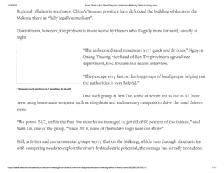 1/15/2019 From Tibet to the 'Nine Dragons', Vietnam's Mekong Delta is losing sand
https://www.reuters.com/article/us-vietnam-mekong/from-tibet-to-the-nine-dragons-vietnams-mekong-delta-is-losing-sand-idUSKCN1P8018 7/14
Regional oﬃcials in southwest China’s Yunnan province have defended the building of dams on the
Mekong there as “fully legally compliant”.
Downstream, however, the problem is made worse by thieves who illegally mine for sand, usually at
night.
“The unlicensed sand miners are very quick and devious,” Nguyen
Quang Thuong, vice head of Ben Tre province’s agriculture
department, told Reuters in a recent interview.
“They escape very fast, so having groups of local people helping out
the authorities is very helpful.”
One such group in Ben Tre, some of whom are as old as 67, have
been using homemade weapons such as slingshots and rudimentary catapults to drive the sand thieves
away.
“We patrol 24/7, and in the ﬁrst few months we managed to get rid of 90 percent of the thieves,” said
Nam Lai, one of the group. “Since 2018, none of them dare to go near our shore”.
Still, activists and environmental groups worry that on the Mekong, which runs through six countries
with competing needs to exploit the river’s hydroelectric potential, the damage has already been done.
Chinese court sentences Canadian to death
 