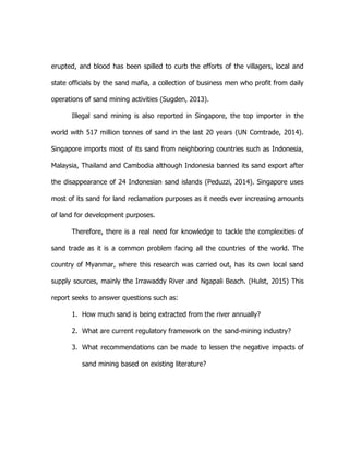 erupted, and blood has been spilled to curb the efforts of the villagers, local and
state officials by the sand mafia, a collection of business men who profit from daily
operations of sand mining activities (Sugden, 2013).
Illegal sand mining is also reported in Singapore, the top importer in the
world with 517 million tonnes of sand in the last 20 years (UN Comtrade, 2014).
Singapore imports most of its sand from neighboring countries such as Indonesia,
Malaysia, Thailand and Cambodia although Indonesia banned its sand export after
the disappearance of 24 Indonesian sand islands (Peduzzi, 2014). Singapore uses
most of its sand for land reclamation purposes as it needs ever increasing amounts
of land for development purposes.
Therefore, there is a real need for knowledge to tackle the complexities of
sand trade as it is a common problem facing all the countries of the world. The
country of Myanmar, where this research was carried out, has its own local sand
supply sources, mainly the Irrawaddy River and Ngapali Beach. (Hulst, 2015) This
report seeks to answer questions such as:
1. How much sand is being extracted from the river annually?
2. What are current regulatory framework on the sand-mining industry?
3. What recommendations can be made to lessen the negative impacts of
sand mining based on existing literature?
 