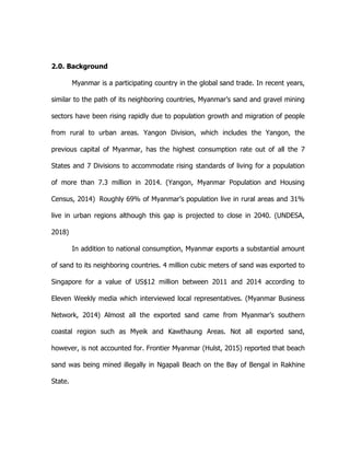 2.0. Background
Myanmar is a participating country in the global sand trade. In recent years,
similar to the path of its neighboring countries, Myanmar’s sand and gravel mining
sectors have been rising rapidly due to population growth and migration of people
from rural to urban areas. Yangon Division, which includes the Yangon, the
previous capital of Myanmar, has the highest consumption rate out of all the 7
States and 7 Divisions to accommodate rising standards of living for a population
of more than 7.3 million in 2014. (Yangon, Myanmar Population and Housing
Census, 2014) Roughly 69% of Myanmar’s population live in rural areas and 31%
live in urban regions although this gap is projected to close in 2040. (UNDESA,
2018)
In addition to national consumption, Myanmar exports a substantial amount
of sand to its neighboring countries. 4 million cubic meters of sand was exported to
Singapore for a value of US$12 million between 2011 and 2014 according to
Eleven Weekly media which interviewed local representatives. (Myanmar Business
Network, 2014) Almost all the exported sand came from Myanmar’s southern
coastal region such as Myeik and Kawthaung Areas. Not all exported sand,
however, is not accounted for. Frontier Myanmar (Hulst, 2015) reported that beach
sand was being mined illegally in Ngapali Beach on the Bay of Bengal in Rakhine
State.
 