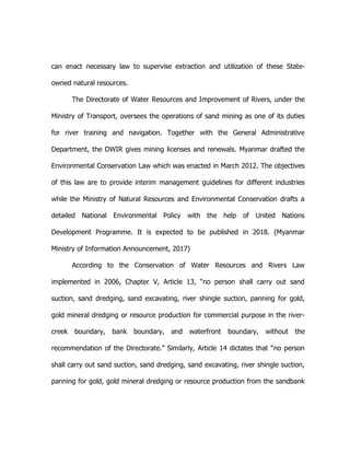 can enact necessary law to supervise extraction and utilization of these State-
owned natural resources.
The Directorate of Water Resources and Improvement of Rivers, under the
Ministry of Transport, oversees the operations of sand mining as one of its duties
for river training and navigation. Together with the General Administrative
Department, the DWIR gives mining licenses and renewals. Myanmar drafted the
Environmental Conservation Law which was enacted in March 2012. The objectives
of this law are to provide interim management guidelines for different industries
while the Ministry of Natural Resources and Environmental Conservation drafts a
detailed National Environmental Policy with the help of United Nations
Development Programme. It is expected to be published in 2018. (Myanmar
Ministry of Information Announcement, 2017)
According to the Conservation of Water Resources and Rivers Law
implemented in 2006, Chapter V, Article 13, “no person shall carry out sand
suction, sand dredging, sand excavating, river shingle suction, panning for gold,
gold mineral dredging or resource production for commercial purpose in the river-
creek boundary, bank boundary, and waterfront boundary, without the
recommendation of the Directorate.” Similarly, Article 14 dictates that “no person
shall carry out sand suction, sand dredging, sand excavating, river shingle suction,
panning for gold, gold mineral dredging or resource production from the sandbank
 