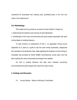 maintained for prescribed river training work, prohibited place in the river and
creek or the watercourse.”
3.0. Methodology
This project aims to provide an overview of sand market in Yangon by
1. Determining the locations and amounts of sand distribution.
2. Identification of the main environmental and social impacts associated with sand
mining based on existing literature.
To seek answers to components of Part 1, an aggregate mining survey
(Appendix A) is used as a guide to ask the sand mining businesses, categorized
into extraction and distribution sites. Maps depicting the locations of sand mining in
Irrawaddy was provided by World Wildlife Fund-Myanmar survey team who has
been tracking the sand mining boats and barges from satellite.
For Part 2, existing literature and data were reviewed concerning
environmental and social impacts that result from sand mining.
4. Findings and Discussion
4.1 Survey Results – Status of Mining by Town/Ward
 