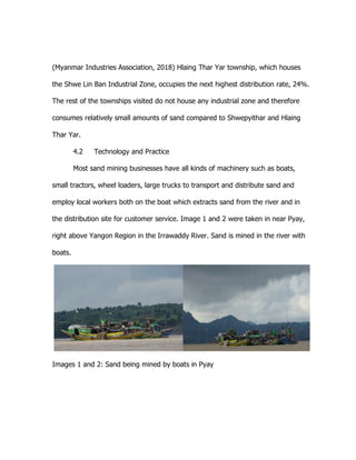 (Myanmar Industries Association, 2018) Hlaing Thar Yar township, which houses
the Shwe Lin Ban Industrial Zone, occupies the next highest distribution rate, 24%.
The rest of the townships visited do not house any industrial zone and therefore
consumes relatively small amounts of sand compared to Shwepyithar and Hlaing
Thar Yar.
4.2 Technology and Practice
Most sand mining businesses have all kinds of machinery such as boats,
small tractors, wheel loaders, large trucks to transport and distribute sand and
employ local workers both on the boat which extracts sand from the river and in
the distribution site for customer service. Image 1 and 2 were taken in near Pyay,
right above Yangon Region in the Irrawaddy River. Sand is mined in the river with
boats.
Images 1 and 2: Sand being mined by boats in Pyay
 