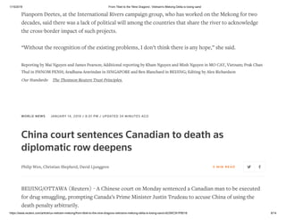 1/15/2019 From Tibet to the 'Nine Dragons', Vietnam's Mekong Delta is losing sand
https://www.reuters.com/article/us-vietnam-mekong/from-tibet-to-the-nine-dragons-vietnams-mekong-delta-is-losing-sand-idUSKCN1P8018 8/14
Pianporn Deetes, at the International Rivers campaign group, who has worked on the Mekong for two
decades, said there was a lack of political will among the countries that share the river to acknowledge
the cross-border impact of such projects.
“Without the recognition of the existing problems, I don’t think there is any hope,” she said.
Reporting by Mai Nguyen and James Pearson; Additional reporting by Kham Nguyen and Minh Nguyen in MO CAY, Vietnam; Prak Chan
Thul in PHNOM PENH; Aradhana Aravindan in SINGAPORE and Ben Blanchard in BEIJING; Editing by Alex Richardson
Our Standards: The Thomson Reuters Trust Principles.
WORLD NEWS JANUARY 14, 2019 / 8:01 PM / UPDATED 34 MINUTES AGO
China court sentences Canadian to death as
diplomatic row deepens
Philip Wen, Christian Shepherd, David Ljunggren 5 MIN RE AD
BEIJING/OTTAWA (Reuters) - A Chinese court on Monday sentenced a Canadian man to be executed
for drug smuggling, prompting Canada’s Prime Minister Justin Trudeau to accuse China of using the
death penalty arbitrarily.
 
