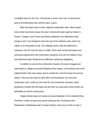 is expelled back into the river. This process is done in the river, on the journey
back to the distribution site until the water is gone.
When the boats reach to their respective distribution sites, often located
next to their local home shops, the sand is mixed with water again as shown in
Image 3. Images 4 and 5 show sand being collected in two distribution sites.
Images 6 and 7 are included to show the size of the collection sites, which can
collect up to thousands of suds. The collected sand is sold and delivered to
customers over the next few days or weeks. Some sand mining businesses have
contractual agreements with construction companies and will not hesitate to buy
and resell from other distributors to fulfill their contractual obligations.
In addition to uses by the construction industry, the sand is bagged and
used locally by villagers to prevent flooding of the houses, on the streets and in the
neighborhood in the rainy season and to combat fire in the fire-prone hot and dry
season. There are two types of sand sold in the businesses: fine sand and
construction sand. Locals use fine sand for non-construction purposes. Some
distributors combine the two types and sell them as construction sand as both can
potentially be used for construction.
Yangon division does not receive any gravel deposits in the Irrawaddy River.
Therefore, it does not grant any gravel mining permits. According to the
Department of Waterways and in Yangon Division, there was no limit to suds (1
 