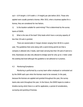sud = 10 ft length x 10 ft width x 1 ft height) per plot before 2015. Those who
applied were usually granted a license. After 2015, when a business applies for a
license, they are considered for two factors.
1) Is the location suitable for sand-mining? This is determined by the survey
teams of DWIR.
2) What is the size of the boat? Only boats which have a carrying capacity of
less than 30 suds is granted.
There are several plots in Yangon division ranging from 40-50 in a given
year. The guidelines that come along with a sand-mining permit are that a
company is allowed only 2 boats, each boat carrying less than 30 suds of sand at a
time. Businesses are also only allowed to dredge sand for only up to 1 meter under
the existing bed level although this guideline is not adhered to in practice.
4.3 Monitoring/Compliance
Monitoring is performed by a survey team either employed or contracted out
by the DWIR each year when the licenses need to be renewed. In the past,
because the licenses are applied and granted throughout the year, the survey
teams also work throughout the year. In the future, the DWIR hopes to create a
timeline during which there is a call for application, a period of consideration,
surveying and granting of licenses.
 