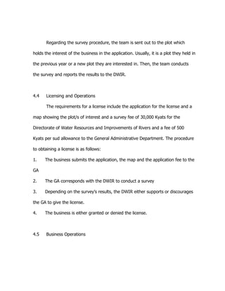 Regarding the survey procedure, the team is sent out to the plot which
holds the interest of the business in the application. Usually, it is a plot they held in
the previous year or a new plot they are interested in. Then, the team conducts
the survey and reports the results to the DWIR.
4.4 Licensing and Operations
The requirements for a license include the application for the license and a
map showing the plot/s of interest and a survey fee of 30,000 Kyats for the
Directorate of Water Resources and Improvements of Rivers and a fee of 500
Kyats per sud allowance to the General Administrative Department. The procedure
to obtaining a license is as follows:
1. The business submits the application, the map and the application fee to the
GA
2. The GA corresponds with the DWIR to conduct a survey
3. Depending on the survey’s results, the DWIR either supports or discourages
the GA to give the license.
4. The business is either granted or denied the license.
4.5 Business Operations
 