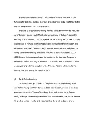 The license is renewed yearly. The businesses have to pay taxes to the
Municipals for collecting sand on their own properties/sites and a “profit tax” to the
Business Association for conducting business.
The sales of a typical sand-mining business varies throughout the year. The
end of the rainy season (end of September or beginning of October) signals the
beginning of an intensive construction period for the Building Sector. Free from the
encumbrance of rain and the high heat which is inevitable in the hot season, the
construction businesses consume a large flow and volume of sand and gravel for
making cement in their daily operations. The price of sand increases to 7,000-
8,000 Kyats or doubles depending on the location of the business. The price of
construction sand is often higher than that of fine sand. Sand businesses normally
operate yearlong with the exception of the Thingyan Festival, which marks the
Burmese New Year during the month of April.
4.6 Sand Mining Locations
Sand consumed by industries in Yangon is mined mostly in Hlaing River,
near Ba-Yint-Naung and Warr-Ta-Yar and also near the convergence of the three
waterways, namely the Yangon River, Bago River, and Pa-zun-taung Chaung
(creek). Although sand mining in the creek was allowed in the past, the GA banned
this practice and as a result, land mass has filled the creek and some gravel
 