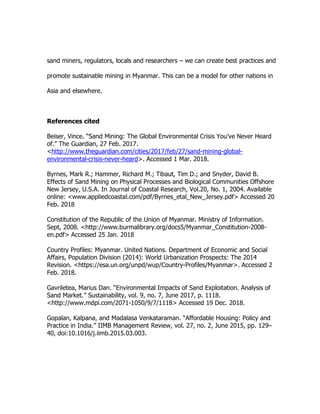 sand miners, regulators, locals and researchers – we can create best practices and
promote sustainable mining in Myanmar. This can be a model for other nations in
Asia and elsewhere.
References cited
Beiser, Vince. “Sand Mining: The Global Environmental Crisis You’ve Never Heard
of.” The Guardian, 27 Feb. 2017.
<http://www.theguardian.com/cities/2017/feb/27/sand-mining-global-
environmental-crisis-never-heard>. Accessed 1 Mar. 2018.
Byrnes, Mark R.; Hammer, Richard M.; Tibaut, Tim D.; and Snyder, David B.
Effects of Sand Mining on Physical Processes and Biological Communities Offshore
New Jersey, U.S.A. In Journal of Coastal Research, Vol.20, No. 1, 2004. Available
online: <www.appliedcoastal.com/pdf/Byrnes_etal_New_Jersey.pdf> Accessed 20
Feb. 2018
Constitution of the Republic of the Union of Myanmar. Ministry of Information.
Sept, 2008. <http://www.burmalibrary.org/docs5/Myanmar_Constitution-2008-
en.pdf> Accessed 25 Jan. 2018
Country Profiles: Myanmar. United Nations. Department of Economic and Social
Affairs, Population Division (2014): World Urbanization Prospects: The 2014
Revision. <https://esa.un.org/unpd/wup/Country-Profiles/Myanmar>. Accessed 2
Feb. 2018.
Gavriletea, Marius Dan. “Environmental Impacts of Sand Exploitation. Analysis of
Sand Market.” Sustainability, vol. 9, no. 7, June 2017, p. 1118.
<http://www.mdpi.com/2071-1050/9/7/1118> Accessed 19 Dec. 2018.
Gopalan, Kalpana, and Madalasa Venkataraman. “Affordable Housing: Policy and
Practice in India.” IIMB Management Review, vol. 27, no. 2, June 2015, pp. 129–
40, doi:10.1016/j.iimb.2015.03.003.
 