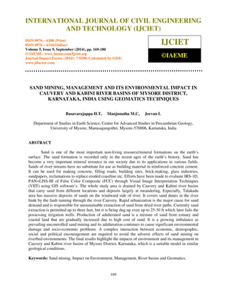 International Journal of Civil Engineering and Technology (IJCIET), ISSN 0976 – 6308 (Print), 
ISSN 0976 – 6316(Online), Volume 5, Issue 9, September (2014), pp. 169-180 © IAEME 
INTERNATIONAL JOURNAL OF CIVIL ENGINEERING 
AND TECHNOLOGY (IJCIET) 
ISSN 0976 – 6308 (Print) 
ISSN 0976 – 6316(Online) 
Volume 5, Issue 9, September (2014), pp. 169-180 
© IAEME: www.iaeme.com/Ijciet.asp 
Journal Impact Factor (2014): 7.9290 (Calculated by GISI) 
www.jifactor.com 
169 
 
IJCIET 
©IAEME 
SAND MINING, MANAGEMENT AND ITS ENVIRONMENTAL IMPACT IN 
CAUVERY AND KABINI RIVER BASINS OF MYSORE DISTRICT, 
KARNATAKA, INDIA USING GEOMATICS TECHNIQUES 
Basavarajappa H.T, Manjunatha M.C, Jeevan L 
Department of Studies in Earth Science, Centre for Advanced Studies in Precambrian Geology, 
University of Mysore, Manasagangothri, Mysore-570006, Karnataka, India 
ABSTRACT 
Sand is one of the most important non-living resource/mineral formations on the earth’s 
surface. The sand formation is recorded only in the recent ages of the earth’s history. Sand has 
become a very important mineral resource in our society due to its applications in various fields. 
Sands of river streams have no substitute for use as building material in reinforced concrete cement. 
It can be used for making concrete, filling roads, building sites, brick-making, glass industries, 
sandpapers, reclamations to replace eroded coastline etc. Efforts have been made to evaluate IRS-1D, 
PAN+LISS-III of False Color Composite (FCC) through Visual Image Interpretation Techniques 
(VIIT) using GIS software’s. The whole study area is drained by Cauvery and Kabini river basins 
that carry sand from different locations and deposits largely at meandering. Especially, Talakadu 
area has massive deposits of sands on the windward side of river. It covers sand dunes in the river 
bank by the fault running through the river Cauvery. Rapid urbanization is the major cause for sand 
demand and is responsible for unsustainable extraction of sand from dried river paths. Currently sand 
extraction is permitted up to three feet, but it is being dug up even up to 25-30 ft which later fails the 
possessing irrigation wells. Production of adulterated sand is a mixture of sand from estuary and 
coastal land that are gradually increased due to high cost of sand. It is a growing imbalance as 
prevailing uncontrolled sand mining and its adulteration continues to cause significant environmental 
damage and socio-economic problems. A complex interaction between economic, demographic, 
social and political encouragement are required to avoid the adverse effects of sand mining on 
riverbed environments. The final results highlight the impacts of environment and its management in 
Cauvery and Kabini river basins of Mysore District, Karnataka, which is a suitable model in similar 
geological conditions. 
Keywords: Sand mining, Impact on Environment, Management, River basins and Geomatics. 
 
