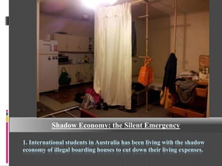 Shadow Economy: the Silent Emergency

1. International students in Australia has been living with the shadow
economy of illegal boarding houses to cut down their living expenses.
 