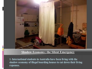 Shadow Economy: the Silent Emergency

1. International students in Australia have been living with the
shadow economy of illegal boarding houses to cut down their living
expenses.
 