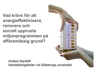 Vad krävs för att
energieffektivisera,
renovera och
socialt upprusta
miljonprogrammen på
affärsmässig grund?



  Anders Sandoff
  Handelshögskolan vid Göteborgs universitet
 