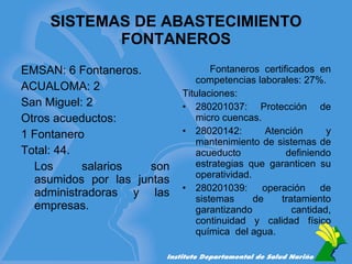 SISTEMAS DE ABASTECIMIENTO FONTANEROS EMSAN: 6 Fontaneros. ACUALOMA: 2  San Miguel: 2 Otros acueductos:  1 Fontanero Total: 44. Los salarios son asumidos por las juntas administradoras y las empresas. Fontaneros certificados en competencias laborales: 27%. Titulaciones: 280201037: Protección de micro cuencas. 28020142: Atención y mantenimiento de sistemas de acueducto definiendo estrategias que garanticen su operatividad. 280201039: operación de sistemas de tratamiento garantizando cantidad, continuidad y calidad físico química  del agua. 