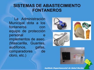SISTEMAS DE ABASTECIMIENTO FONTANEROS La Administración Municipal dota a los fontaneros con equipo de protección personal e implementos de aseo. (Mascarilla, Guantes, audífonos, gafas, comparadores de cloro, etc.) 