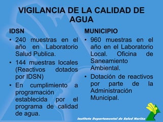 VIGILANCIA DE LA CALIDAD DE AGUA IDSN 240 muestras en el año en Laboratorio Salud Publica. 144 muestras locales (Reactivos dotados por IDSN) En cumplimiento a programación establecida por el programa de calidad de agua. MUNICIPIO 960 muestras en el año en el Laboratorio Local.  Oficina de Saneamiento  Ambiental. Dotación de reactivos por parte de la Administración Municipal. 