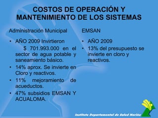 COSTOS DE OPERACIÓN Y MANTENIMIENTO DE LOS SISTEMAS Administración Municipal AÑO 2009 Invirtieron $ 701.993.000 en el sector de agua potable y saneamiento básico. 14% aprox. Se invierte en Cloro y reactivos. 11% mejoramiento de acueductos. 47% subsidios EMSAN Y ACUALOMA. EMSAN AÑO 2009  13% del presupuesto se invierte en cloro y reactivos. 