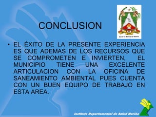 CONCLUSION EL ÉXITO DE LA PRESENTE EXPERIENCIA ES QUE ADEMAS DE LOS RECURSOS QUE SE COMPROMETEN E INVIERTEN,  EL MUNICIPIO TIENE UNA EXCELENTE ARTICULACION CON LA OFICINA DE SANEAMIENTO AMBIENTAL PUES CUENTA CON UN BUEN EQUIPO DE TRABAJO EN ESTA AREA. 