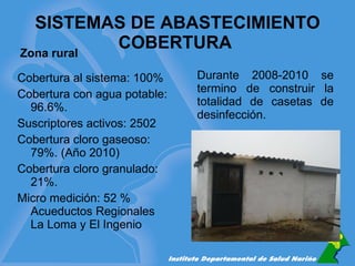 SISTEMAS DE ABASTECIMIENTO COBERTURA  Durante 2008-2010 se termino de construir la totalidad de casetas de desinfección. Cobertura al sistema: 100% Cobertura con agua potable: 96.6%. Suscriptores activos: 2502 Cobertura cloro gaseoso: 79%. (Año 2010) Cobertura cloro granulado: 21%. Micro medición: 52 % Acueductos Regionales La Loma y El Ingenio Zona rural 