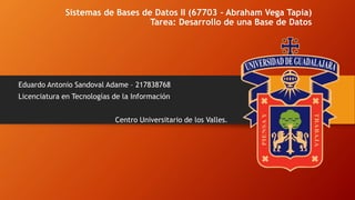 Sistemas de Bases de Datos II (67703 - Abraham Vega Tapia)
Tarea: Desarrollo de una Base de Datos
Eduardo Antonio Sandoval Adame – 217838768
Licenciatura en Tecnologías de la Información
Centro Universitario de los Valles.
 