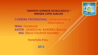 “ISNTITUTO SUPERIOR TECNOLOGICO “
ENRIQUE LOPEZ ALBUJAR
CARRERA PROFESIONAL: computación e
informática
TEMA: Facebook
AUTOR : SANDOVAL BARDERA Bianca
ING: Elena VALIENTE RAMIREZ
Ferreñafe-Peru
2015
 