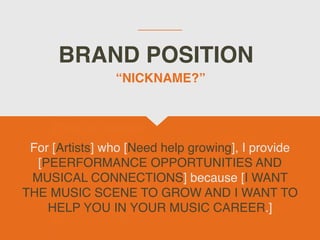 BRAND POSITION
For [Artists] who [Need help growing], I provide
[PEERFORMANCE OPPORTUNITIES AND
MUSICAL CONNECTIONS] because [I WANT
THE MUSIC SCENE TO GROW AND I WANT TO
HELP YOU IN YOUR MUSIC CAREER.]
“NICKNAME?”
 
