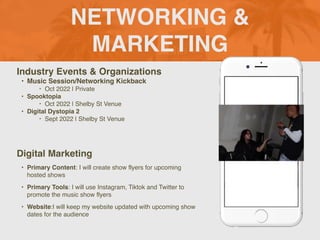 NETWORKING &
MARKETING
Industry Events & Organizations
• Music Session/Networking Kickback
‣ Oct 2022 | Private
• Spooktopia
‣ Oct 2022 | Shelby St Venue
• Digital Dystopia 2
‣ Sept 2022 | Shelby St Venue
Digital Marketing
• Primary Content: I will create show flyers for upcoming
hosted shows
• Primary Tools: I will use Instagram, Tiktok and Twitter to
promote the music show flyers
• Website:I will keep my website updated with upcoming show
dates for the audience
Picture of You
Goes Here
 
