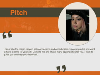Pitch
I can make the magic happen with connections and opportunities. Upcoming artist and want
to have a name for yourself? Come to me and I have many opportunities for you. I want to
guide you and help your label/self.
“
 