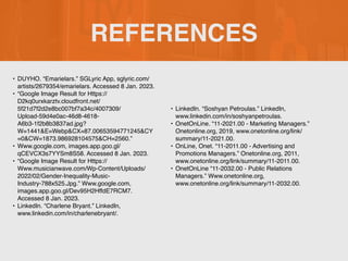 REFERENCES
•
‌
DUYHO. “Emarielars.” SGLyric App, sglyric.com/
artists/2679354/emarielars. Accessed 8 Jan. 2023.
• “Google Image Result for Https://
D2kq0urxkarztv.cloudfront.net/
5f21d7f2d2e8bc007bf7a34c/4007309/
Upload-59d4e0ac-46d8-4618-
A6b3-1f2b8b3837ad.jpg?
W=1441&E=Webp&CX=87.00653594771245&CY
=0&CW=1873.986928104575&CH=2560.”
• Www.google.com, images.app.goo.gl/
qCEVCX3s7YYSm8S58. Accessed 8 Jan. 2023.
• “Google Image Result for Https://
Www.musicianwave.com/Wp-Content/Uploads/
2022/02/Gender-Inequality-Music-
Industry-788x525.Jpg.” Www.google.com,
images.app.goo.gl/Dev95H2HffdE7RCM7.
Accessed 8 Jan. 2023.
• LinkedIn. “Charlene Bryant.” LinkedIn,
www.linkedin.com/in/charlenebryant/.
• LinkedIn. “Soshyan Petroulas.” LinkedIn,
www.linkedin.com/in/soshyanpetroulas.
• OnetOnLine. “11-2021.00 - Marketing Managers.”
Onetonline.org, 2019, www.onetonline.org/link/
summary/11-2021.00.
• OnLine, Onet. “11-2011.00 - Advertising and
Promotions Managers.” Onetonline.org, 2011,
www.onetonline.org/link/summary/11-2011.00.
• OnetOnLine “11-2032.00 - Public Relations
Managers.” Www.onetonline.org,
www.onetonline.org/link/summary/11-2032.00.
 