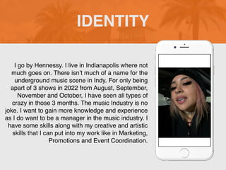 I go by Hennessy. I live in Indianapolis where not
much goes on. There isn’t much of a name for the
underground music scene in Indy. For only being
apart of 3 shows in 2022 from August, September,
November and October, I have seen all types of
crazy in those 3 months. The music Industry is no
joke. I want to gain more knowledge and experience
as I do want to be a manager in the music industry. I
have some skills along with my creative and artistic
skills that I can put into my work like in Marketing,
Promotions and Event Coordination.
IDENTITY
Picture of You
Goes Here
 