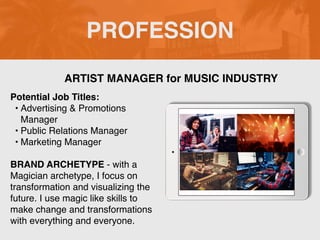 PROFESSION
Potential Job Titles:
• Advertising & Promotions
Manager
• Public Relations Manager
• Marketing Manager
BRAND ARCHETYPE - with a
Magician archetype, I focus on
transformation and visualizing the
future. I use magic like skills to
make change and transformations
with everything and everyone.
ARTIST MANAGER for MUSIC INDUSTRY
Picture Relevant
to Your Industry
Goes Here
 