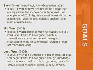 GOALS
Short Term: (Immediately After Graduation, 2024)
• In 2024, I want to have already gotten a head start
into my career and made a name for myself. For
example as of 2022, I gotten a small boost with some
experience. I want to have gotten a position as in
intern at a small label.
Mid Term: (2025)
• In 2025, I would like to be working in a position at a
small label. I want to have gotten plenty of
connections and met people and have good
knowledge into my industry where I wouldn’t need
that much mentoring.
Long Term: (2026)
• In 2026, I wish to be working at a big or small label as
a manager. I want to have gotten enough knowledge
and experience that I can do things on my own with
no guidance and have grown a name for myself.
 