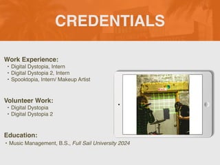 CREDENTIALS
Work Experience:
• Digital Dystopia, Intern
• Digital Dystopia 2, Intern
• Spooktopia, Intern/ Makeup Artist
Education:
• Music Management, B.S., Full Sail University 2024
Volunteer Work:
• Digital Dystopia
• Digital Dystopia 2
 