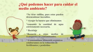¿Qué podemos hacer para cuidar el
medio ambiente?
*No tirar colillas, pues estas pueden
desencadenar incendios.
* recoger la basura que eliminamos
*consumir la cantidad de agua
estrictamente necesaria.
* Reciclaje
*Recurrir a otros medios de
transportes no contaminantes.
*Si consumimos alimentos orgánicos
colaboramos en la reducción de
fertilizantes y pesticidas.
 