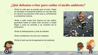 ¿Qué debemos evitar para cuidar el medio ambiente?
•Evita lo más que se pueda usar el auto. Viajar
en bicicleta o transporte público en vez del auto
te volverá una persona más sana y contribuirás
a contaminar menos.
•Evita a toda costa tirar basura en las calles,
guardarla hasta el cesto más cercano o hasta
llegar a casa es sencillo y es muestra de tu
educación.
•Evita la deforestación y tala de árboles
•Evita contaminar los ríos con residuos
•Evita el mal uso de la separación de residuos
 
