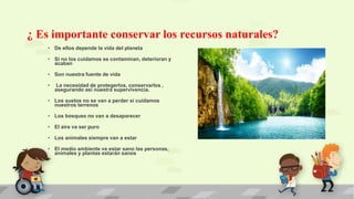 ¿ Es importante conservar los recursos naturales?
• De ellos depende la vida del planeta
• Si no los cuidamos se contaminan, deterioran y
acaban
• Son nuestra fuente de vida
• La necesidad de protegerlos, conservarlos ,
asegurando así nuestra supervivencia.
• Los suelos no se van a perder si cuidamos
nuestros terrenos
• Los bosques no van a desaparecer
• El aire va ser puro
• Los animales siempre van a estar
• El medio ambiente va estar sano las personas,
animales y plantas estarán sanos
 