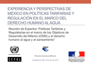 EXPERIENCIAY PERSPECTIVAS DE
MÉXICO EN POLÍTICAS TARIFARIAS Y
REGULACIÓN EN EL MARCO DEL
DERECHO HUMANO ALAGUA
Reunión de Expertos “Políticas Tarifarias y
Regulatorias en el marco de los Objetivos de
Desarrollo del Milenio (ODM) y el derecho
humano al agua y al saneamiento”
Ricardo Sandoval Minero
Santiago de Chile, 8 de julio de 2013
 