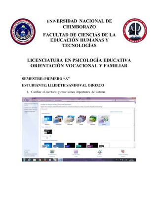 UNIVERSIDAD NACIONAL DE
CHIMBORAZO
FACULTAD DE CIENCIAS DE LA
EDUCACIÓN HUMANAS Y
TECNOLOGÍAS
LICENCIATURA EN PSICOLOGÍA EDUCATIVA
ORIENTACIÓN VOCACIONAL Y FAMILIAR
SEMESTRE: PRIMERO “A”
ESTUDIANTE: LILIBETH SANDOVAL OROZCO
1. Cambiar el escritorio y crear iconos importantes del sistema.
 